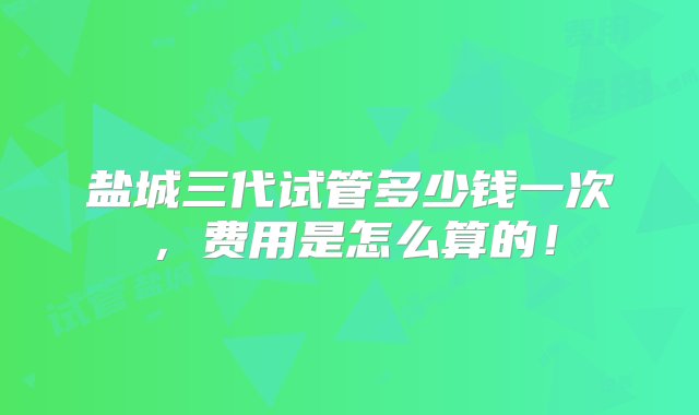 盐城三代试管多少钱一次，费用是怎么算的！