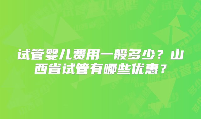 试管婴儿费用一般多少？山西省试管有哪些优惠？