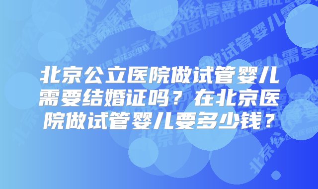 北京公立医院做试管婴儿需要结婚证吗？在北京医院做试管婴儿要多少钱？