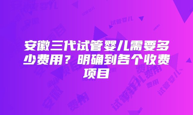 安徽三代试管婴儿需要多少费用？明确到各个收费项目