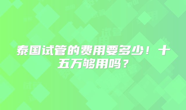 泰国试管的费用要多少！十五万够用吗？