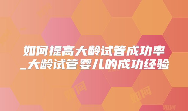 如何提高大龄试管成功率_大龄试管婴儿的成功经验