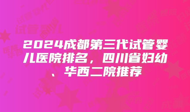 2024成都第三代试管婴儿医院排名，四川省妇幼、华西二院推荐