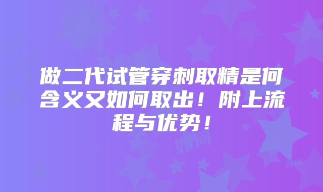 做二代试管穿刺取精是何含义又如何取出！附上流程与优势！