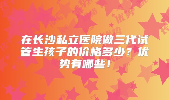 在长沙私立医院做三代试管生孩子的价格多少？优势有哪些！