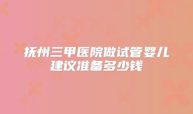 抚州三甲医院做试管婴儿建议准备多少钱