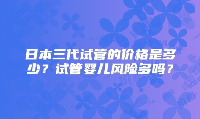 日本三代试管的价格是多少？试管婴儿风险多吗？