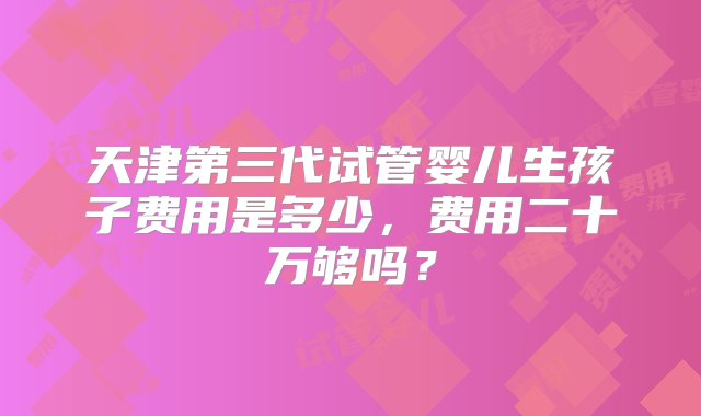 天津第三代试管婴儿生孩子费用是多少，费用二十万够吗？