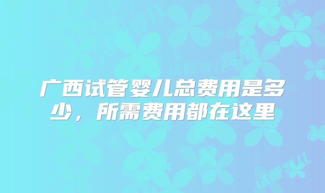 广西试管婴儿总费用是多少，所需费用都在这里