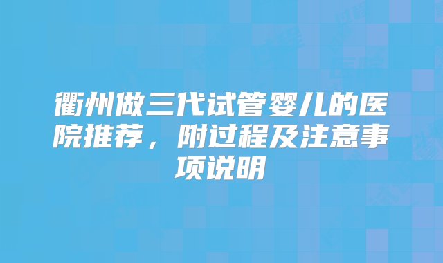 衢州做三代试管婴儿的医院推荐，附过程及注意事项说明