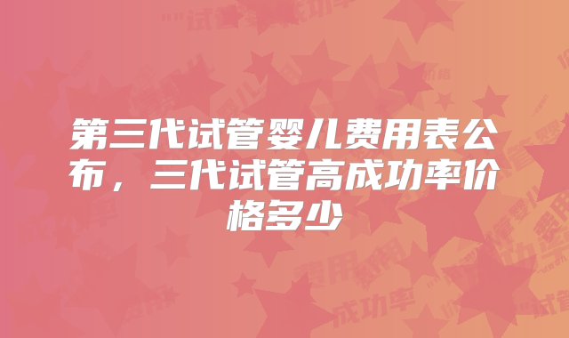 第三代试管婴儿费用表公布，三代试管高成功率价格多少