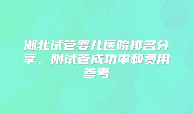 湖北试管婴儿医院排名分享，附试管成功率和费用参考