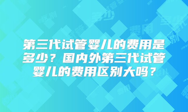 第三代试管婴儿的费用是多少？国内外第三代试管婴儿的费用区别大吗？