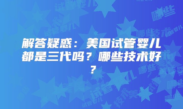 解答疑惑：美国试管婴儿都是三代吗？哪些技术好？