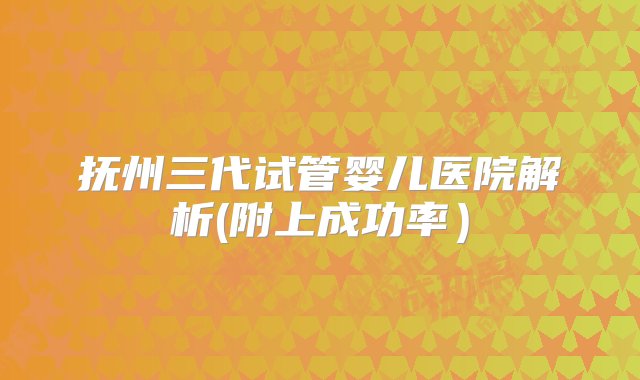 抚州三代试管婴儿医院解析(附上成功率）