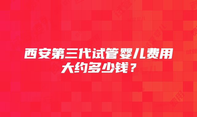 西安第三代试管婴儿费用大约多少钱？