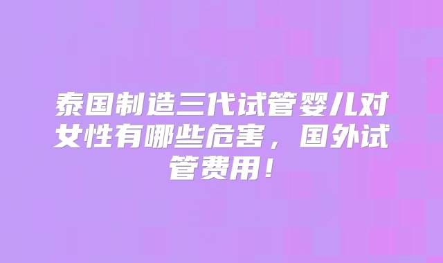 泰国制造三代试管婴儿对女性有哪些危害，国外试管费用！