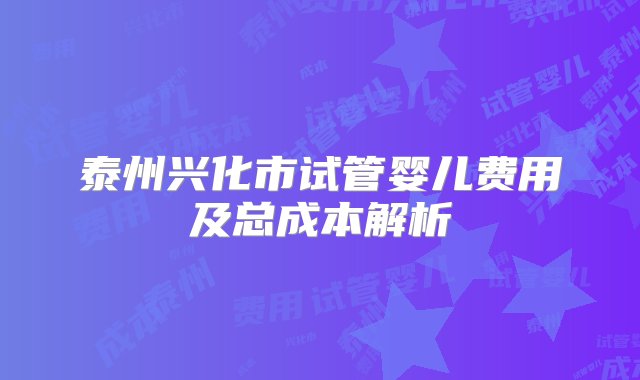 泰州兴化市试管婴儿费用及总成本解析