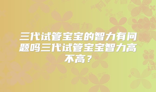 三代试管宝宝的智力有问题吗三代试管宝宝智力高不高？