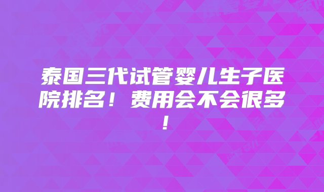 泰国三代试管婴儿生子医院排名！费用会不会很多！