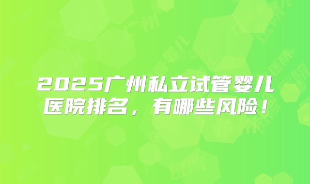 2025广州私立试管婴儿医院排名，有哪些风险！