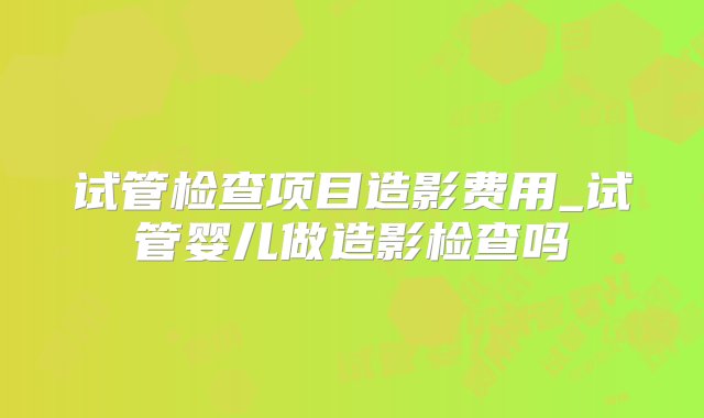 试管检查项目造影费用_试管婴儿做造影检查吗