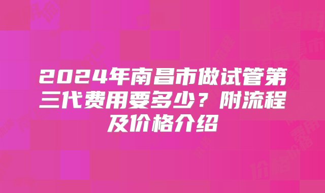 2024年南昌市做试管第三代费用要多少？附流程及价格介绍