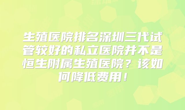 生殖医院排名深圳三代试管较好的私立医院并不是恒生附属生殖医院？该如何降低费用！