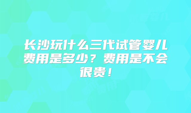 长沙玩什么三代试管婴儿费用是多少？费用是不会很贵！