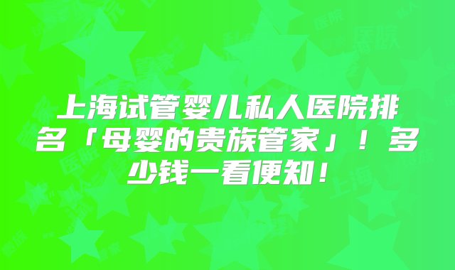 上海试管婴儿私人医院排名「母婴的贵族管家」！多少钱一看便知！