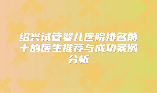 绍兴试管婴儿医院排名前十的医生推荐与成功案例分析