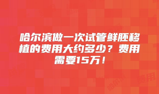 哈尔滨做一次试管鲜胚移植的费用大约多少？费用需要15万！