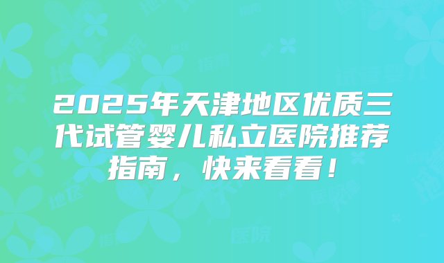 2025年天津地区优质三代试管婴儿私立医院推荐指南，快来看看！