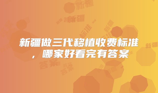 新疆做三代移植收费标准，哪家好看完有答案