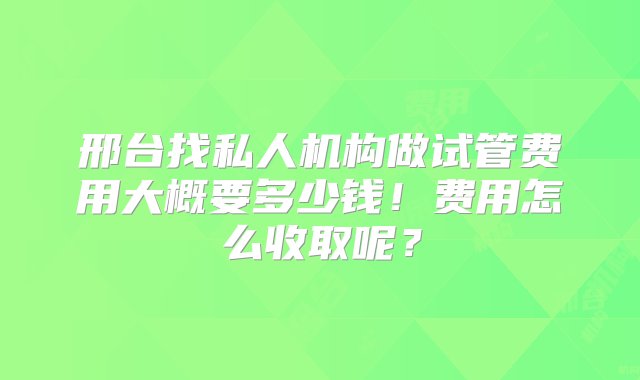 邢台找私人机构做试管费用大概要多少钱！费用怎么收取呢？