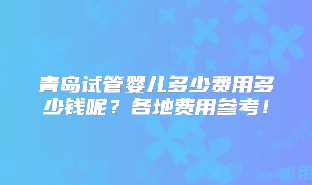 青岛试管婴儿多少费用多少钱呢？各地费用参考！