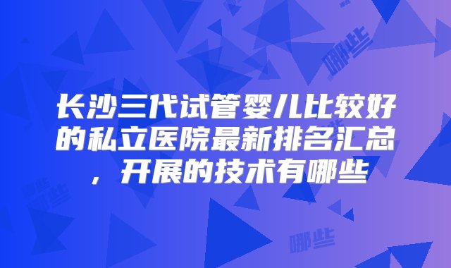 长沙三代试管婴儿比较好的私立医院最新排名汇总，开展的技术有哪些