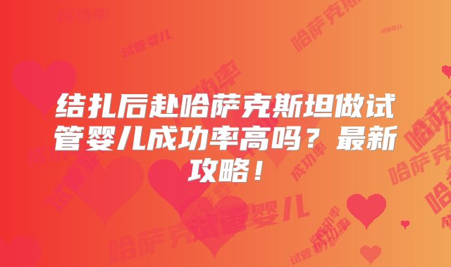 结扎后赴哈萨克斯坦做试管婴儿成功率高吗？最新攻略！