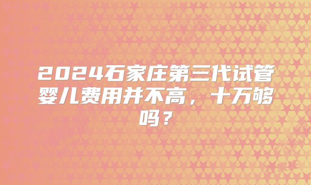 2024石家庄第三代试管婴儿费用并不高，十万够吗？