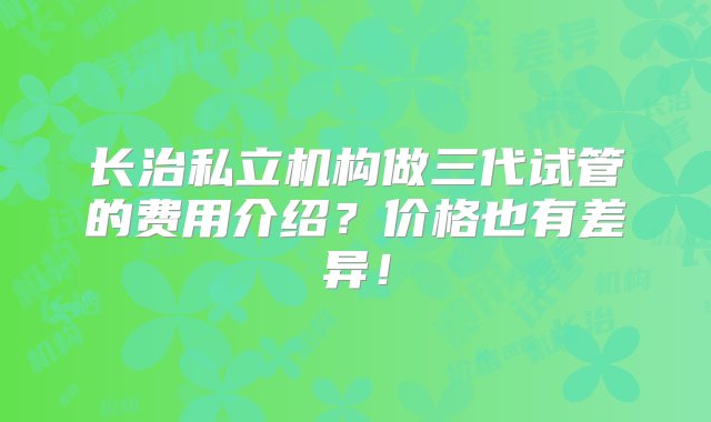 长治私立机构做三代试管的费用介绍？价格也有差异！