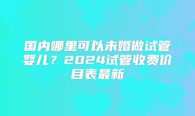 国内哪里可以未婚做试管婴儿？2024试管收费价目表最新