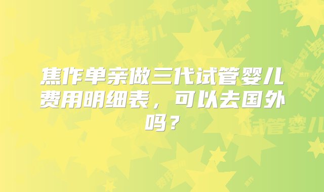 焦作单亲做三代试管婴儿费用明细表，可以去国外吗？