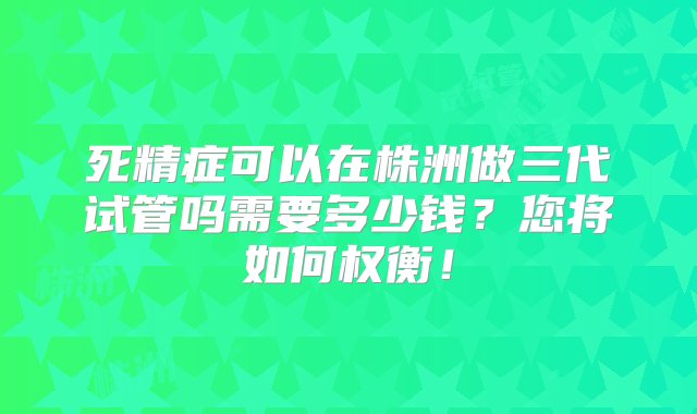 死精症可以在株洲做三代试管吗需要多少钱？您将如何权衡！