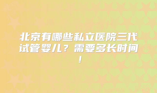 北京有哪些私立医院三代试管婴儿？需要多长时间！