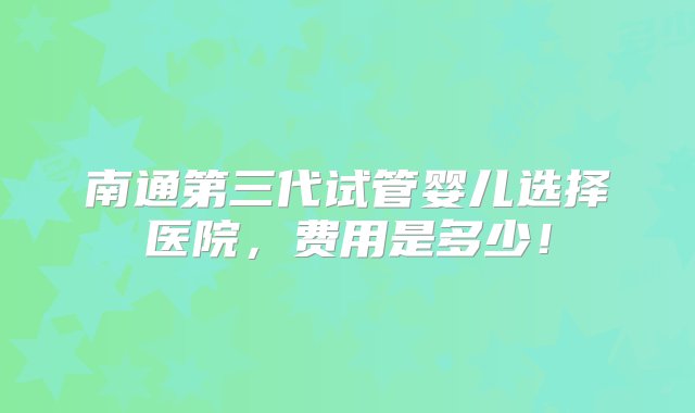 南通第三代试管婴儿选择医院，费用是多少！