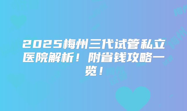 2025梅州三代试管私立医院解析！附省钱攻略一览！