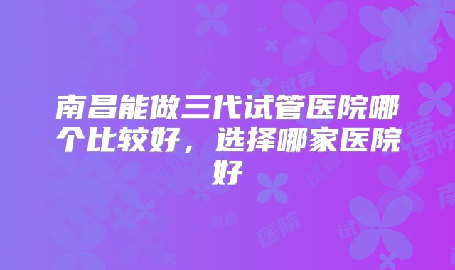 南昌能做三代试管医院哪个比较好，选择哪家医院好