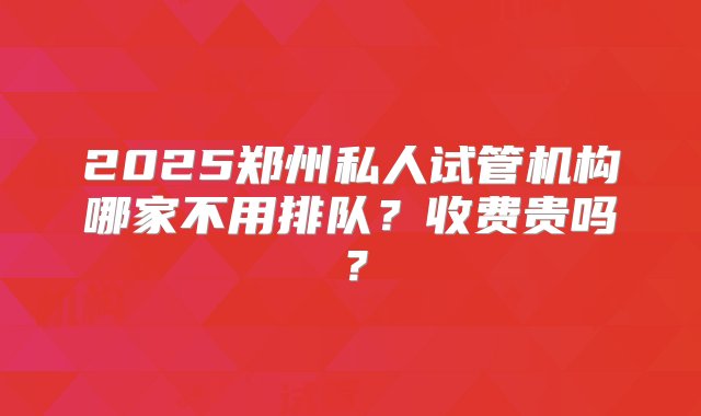 2025郑州私人试管机构哪家不用排队？收费贵吗？