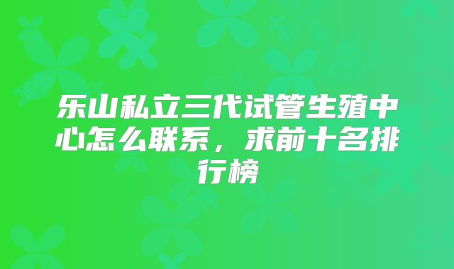 乐山私立三代试管生殖中心怎么联系，求前十名排行榜