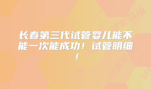 长春第三代试管婴儿能不能一次能成功！试管明细！